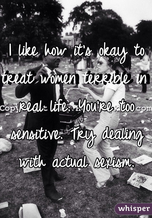 I like how it's okay to treat women terrible in real life. You're too sensitive. Try dealing with actual sexism. 