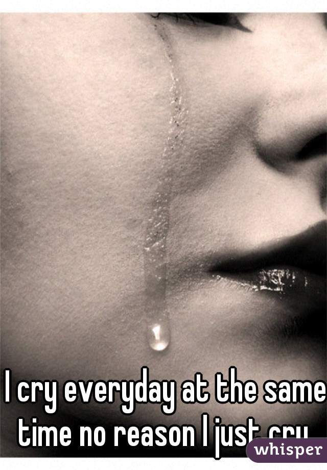 I cry everyday at the same time no reason I just cry. 