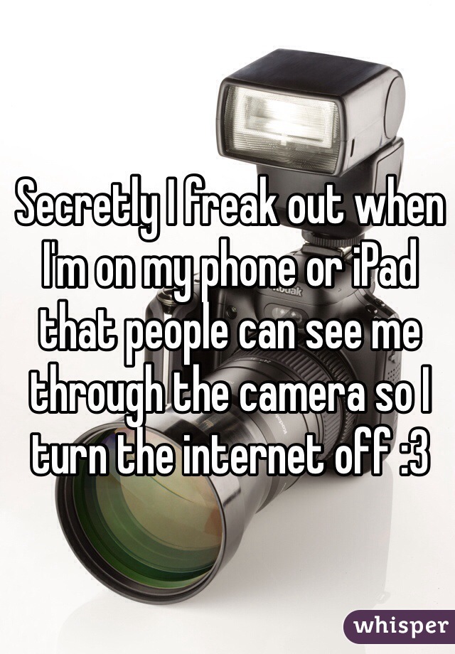 Secretly I freak out when I'm on my phone or iPad that people can see me through the camera so I turn the internet off :3