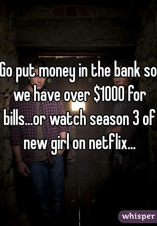 Go put money in the bank so we have over $1000 for bills...or watch season 3 of new girl on netflix...
