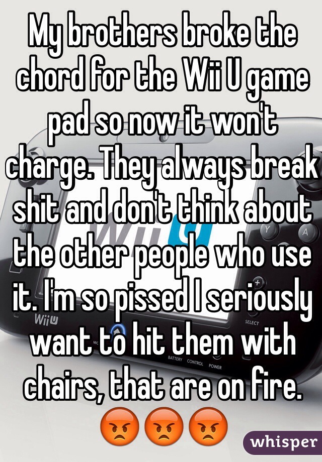 My brothers broke the chord for the Wii U game pad so now it won't charge. They always break shit and don't think about the other people who use it. I'm so pissed I seriously want to hit them with chairs, that are on fire. 😡😡😡