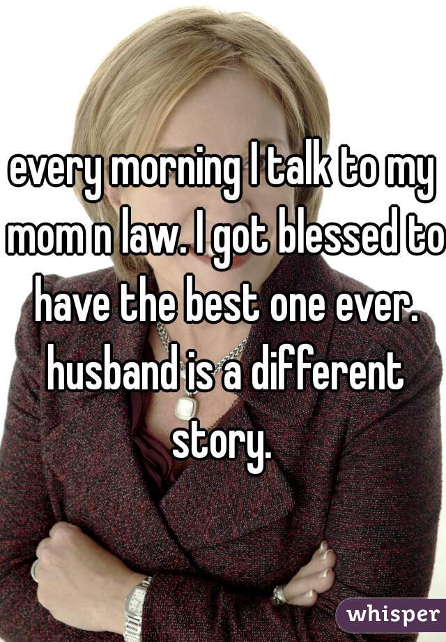 every morning I talk to my mom n law. I got blessed to have the best one ever. husband is a different story. 