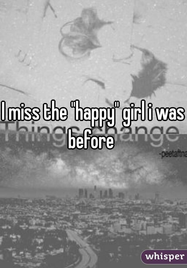 I miss the "happy" girl i was before  