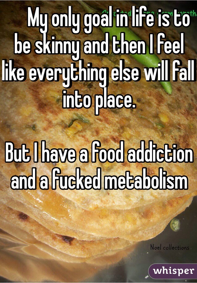      My only goal in life is to be skinny and then I feel like everything else will fall into place.

But I have a food addiction and a fucked metabolism



