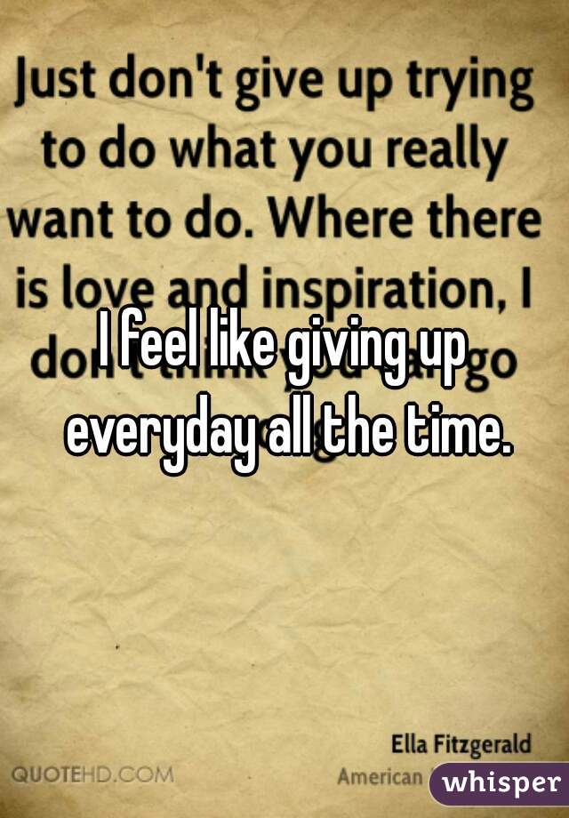 I feel like giving up everyday all the time.