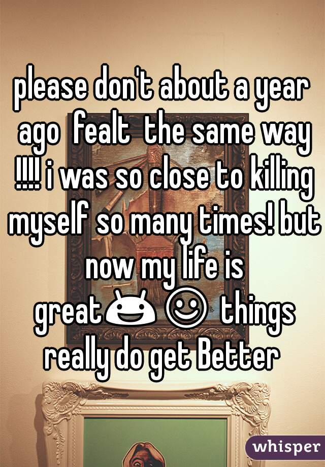 please don't about a year ago  fealt  the same way !!!! i was so close to killing myself so many times! but now my life is great😃☺ things really do get Better 