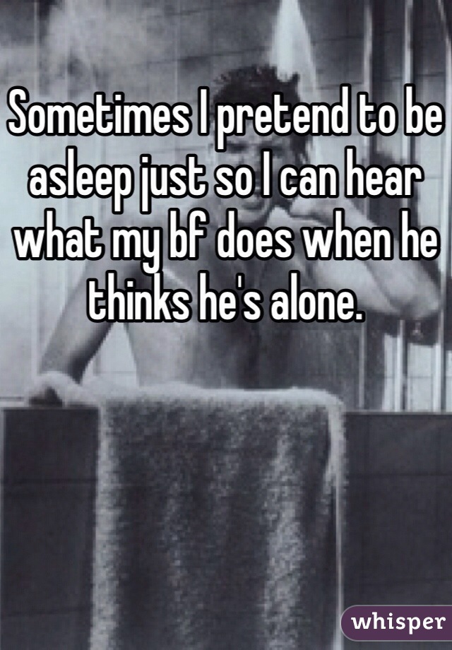 Sometimes I pretend to be asleep just so I can hear what my bf does when he thinks he's alone. 
