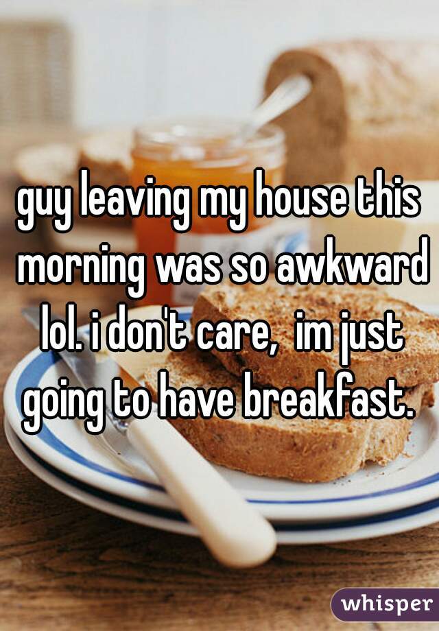 guy leaving my house this morning was so awkward lol. i don't care,  im just going to have breakfast. 