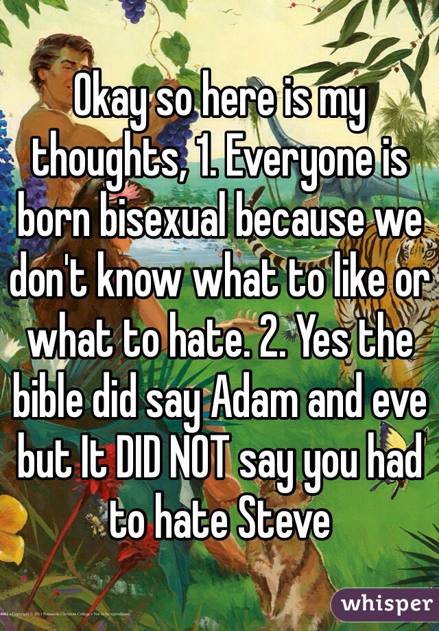 Okay so here is my thoughts, 1. Everyone is born bisexual because we don't know what to like or what to hate. 2. Yes the bible did say Adam and eve but It DID NOT say you had to hate Steve 