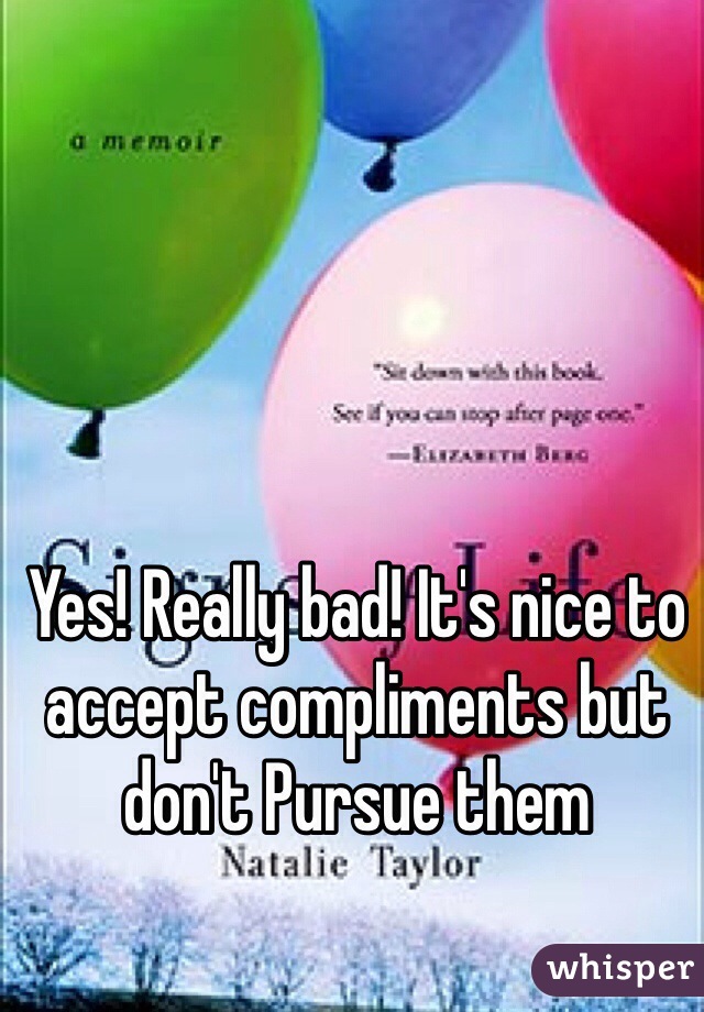 Yes! Really bad! It's nice to accept compliments but don't Pursue them 