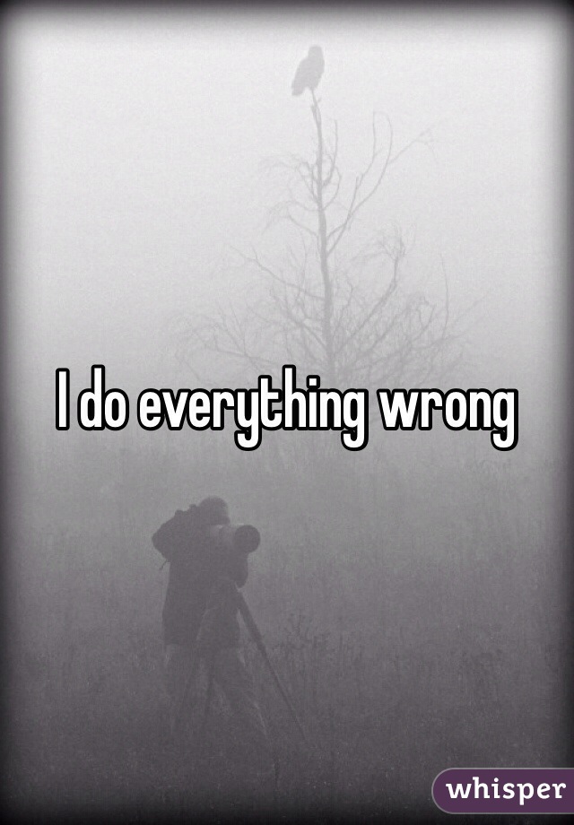 I do everything wrong