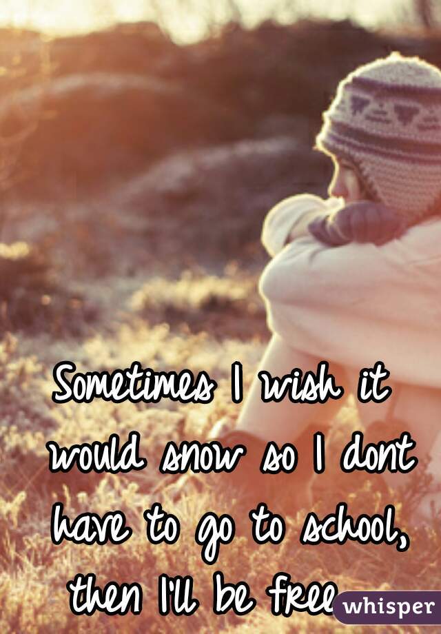 Sometimes I wish it would snow so I dont have to go to school, then I'll be free.  