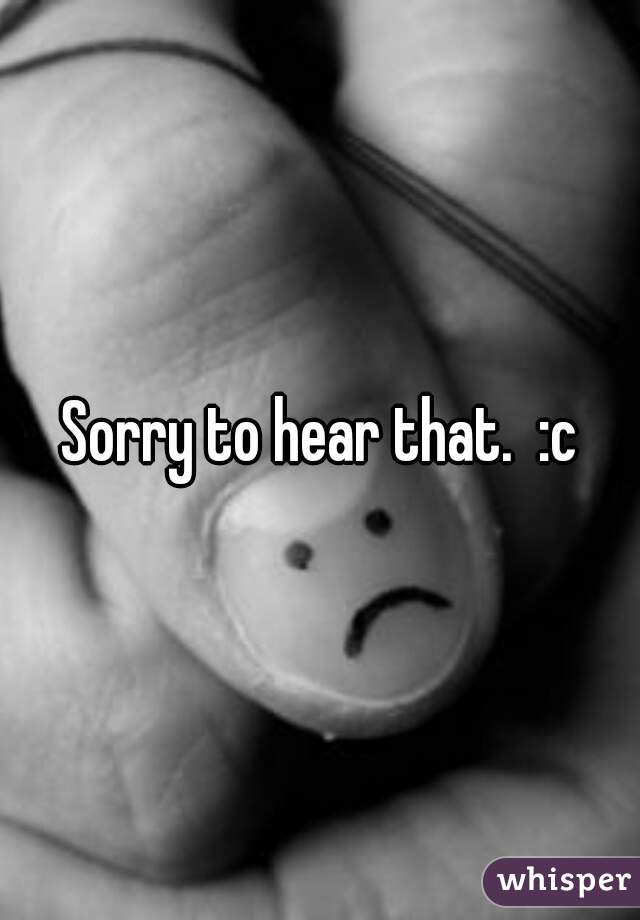 Sorry to hear that.  :c