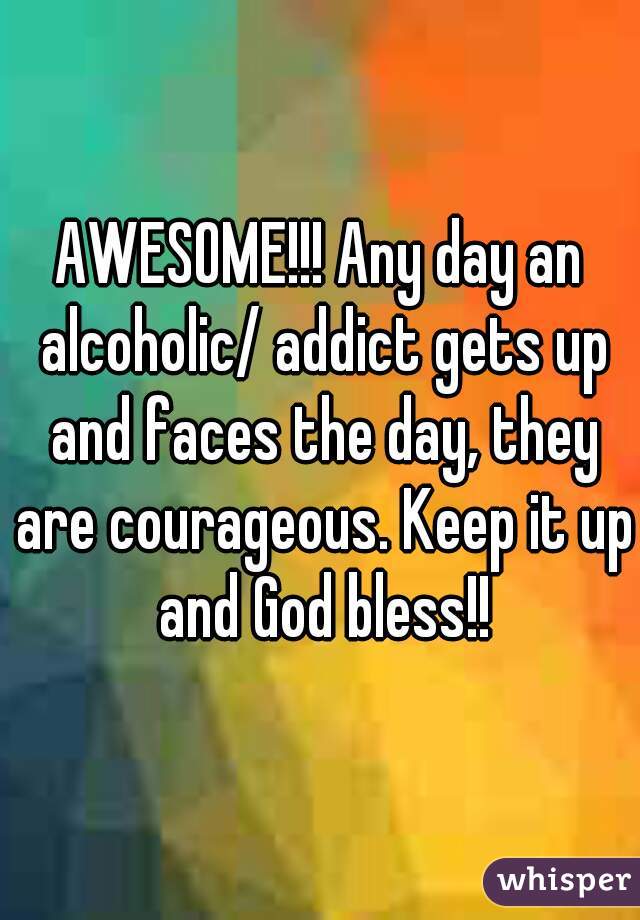 AWESOME!!! Any day an alcoholic/ addict gets up and faces the day, they are courageous. Keep it up and God bless!!