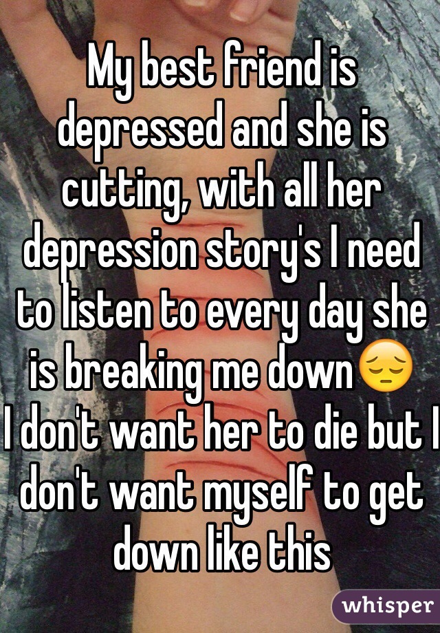 My best friend is depressed and she is cutting, with all her depression story's I need to listen to every day she is breaking me down😔
I don't want her to die but I don't want myself to get down like this