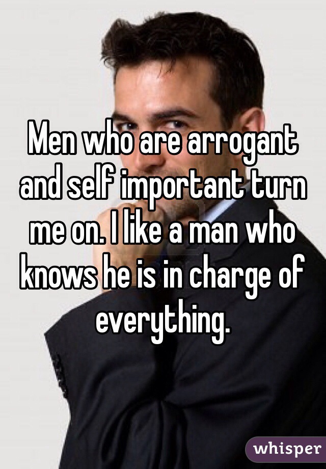 Men who are arrogant and self important turn me on. I like a man who knows he is in charge of everything.