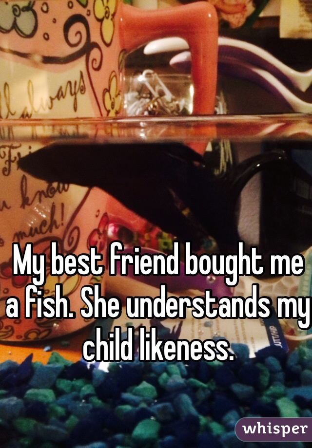 My best friend bought me a fish. She understands my child likeness. 