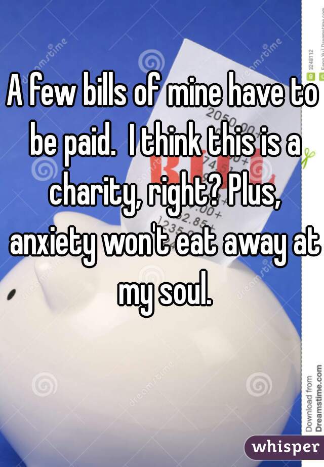 A few bills of mine have to be paid.  I think this is a charity, right? Plus, anxiety won't eat away at my soul.