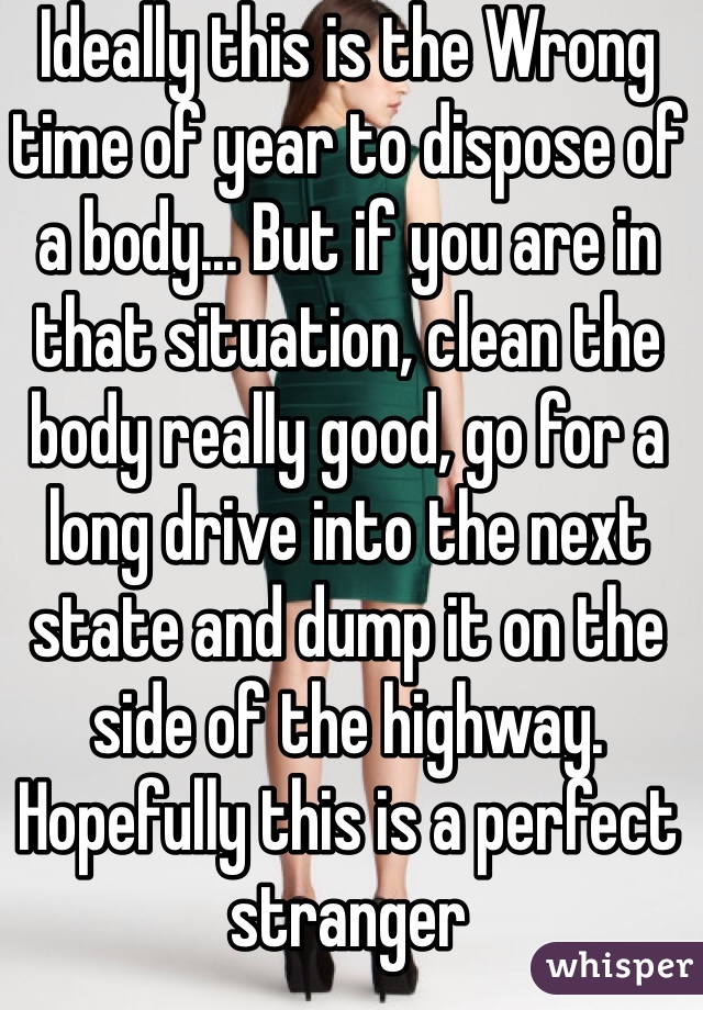 Ideally this is the Wrong time of year to dispose of a body... But if you are in that situation, clean the body really good, go for a long drive into the next state and dump it on the side of the highway. Hopefully this is a perfect stranger