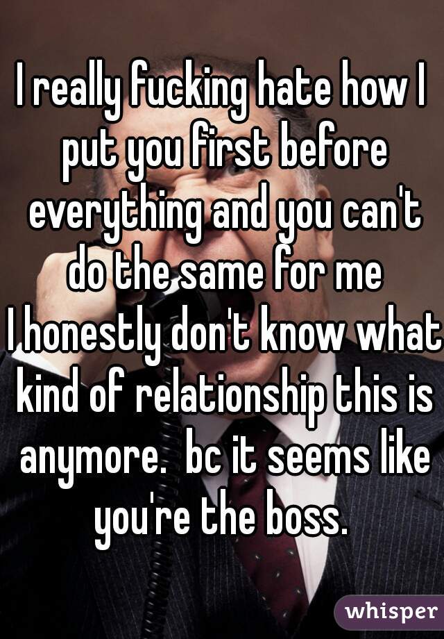 I really fucking hate how I put you first before everything and you can't do the same for me
 I honestly don't know what kind of relationship this is anymore.  bc it seems like you're the boss. 