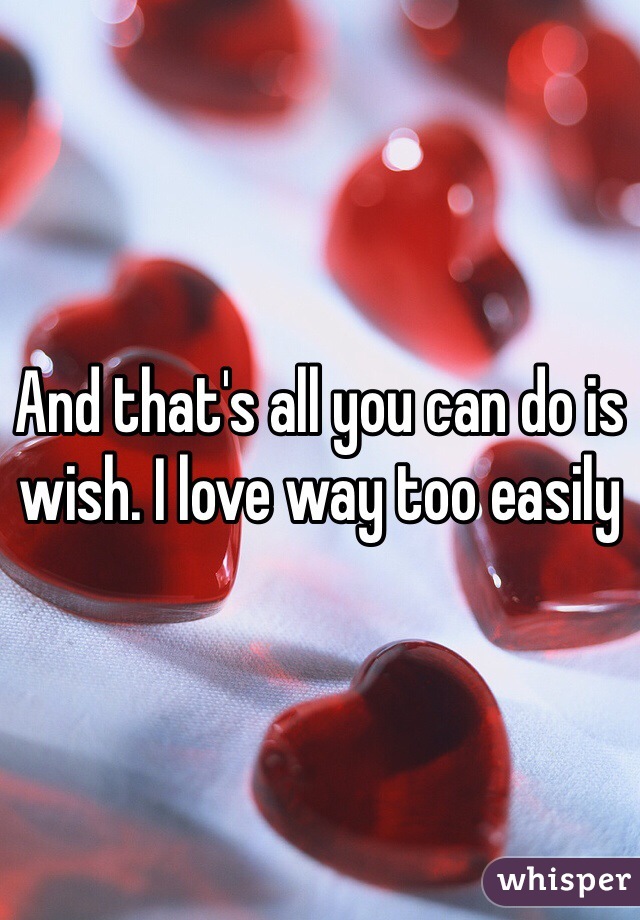 And that's all you can do is wish. I love way too easily