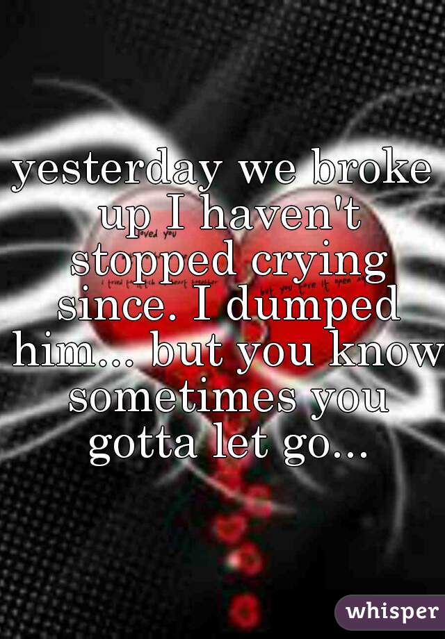 yesterday we broke up I haven't stopped crying since. I dumped him... but you know sometimes you gotta let go...