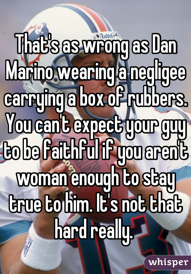 That's as wrong as Dan Marino wearing a negligee carrying a box of rubbers. You can't expect your guy to be faithful if you aren't woman enough to stay true to him. It's not that hard really. 