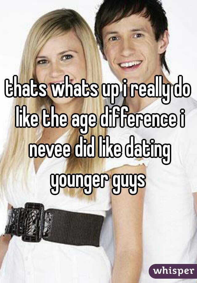thats whats up i really do like the age difference i nevee did like dating younger guys 