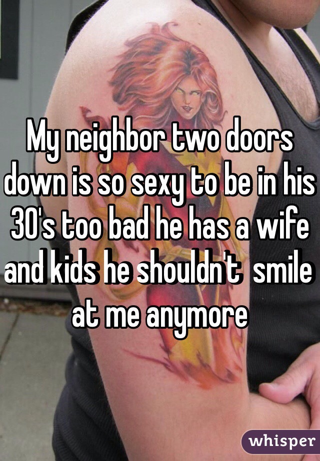 My neighbor two doors down is so sexy to be in his 30's too bad he has a wife and kids he shouldn't  smile at me anymore 