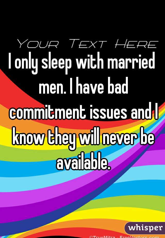 I only sleep with married men. I have bad commitment issues and I know they will never be available.