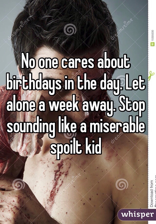 No one cares about birthdays in the day. Let alone a week away. Stop sounding like a miserable spoilt kid