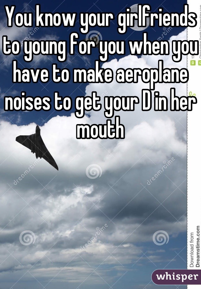 You know your girlfriends to young for you when you have to make aeroplane noises to get your D in her mouth