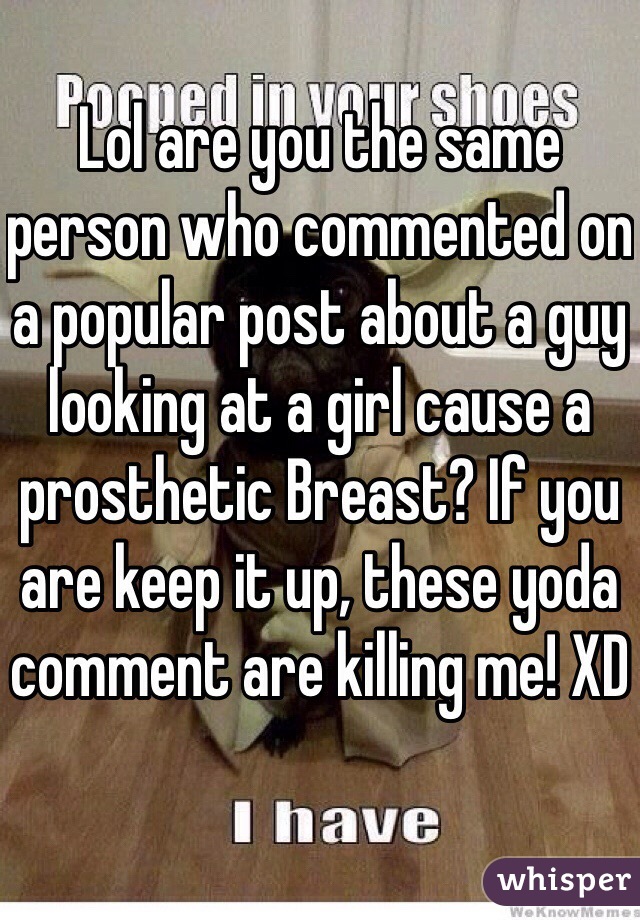 Lol are you the same person who commented on a popular post about a guy looking at a girl cause a prosthetic Breast? If you are keep it up, these yoda comment are killing me! XD