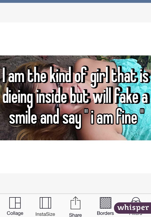 I am the kind of girl that is dieing inside but will fake a smile and say " i am fine " 