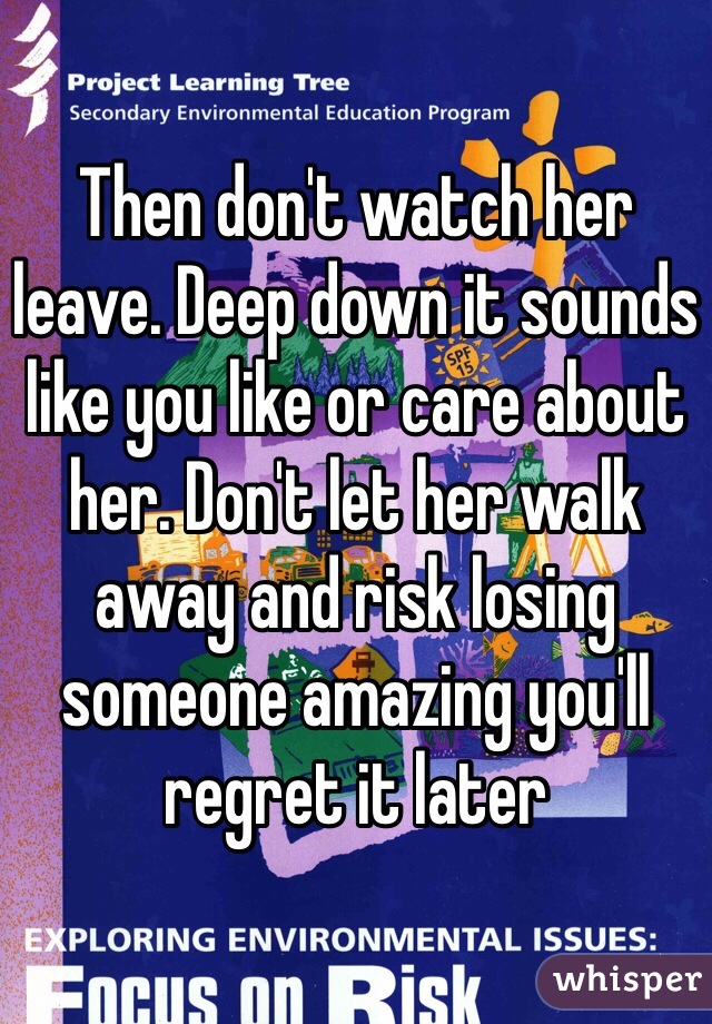 Then don't watch her leave. Deep down it sounds like you like or care about her. Don't let her walk away and risk losing someone amazing you'll regret it later 