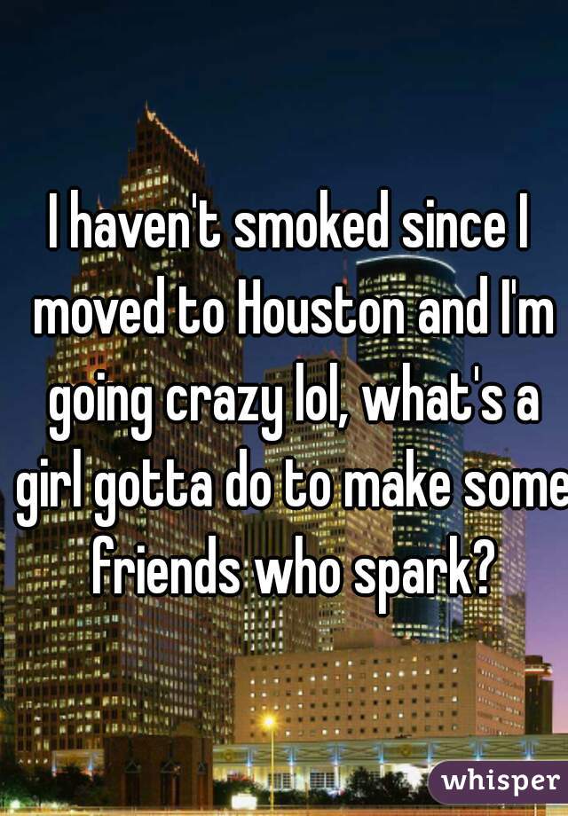 I haven't smoked since I moved to Houston and I'm going crazy lol, what's a girl gotta do to make some friends who spark?