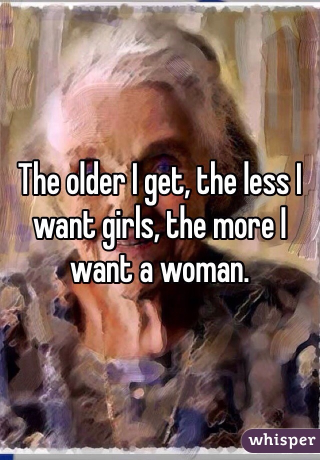 The older I get, the less I want girls, the more I want a woman.