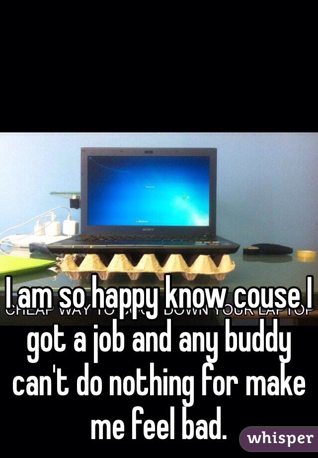 I am so happy know couse I got a job and any buddy can't do nothing for make me feel bad.