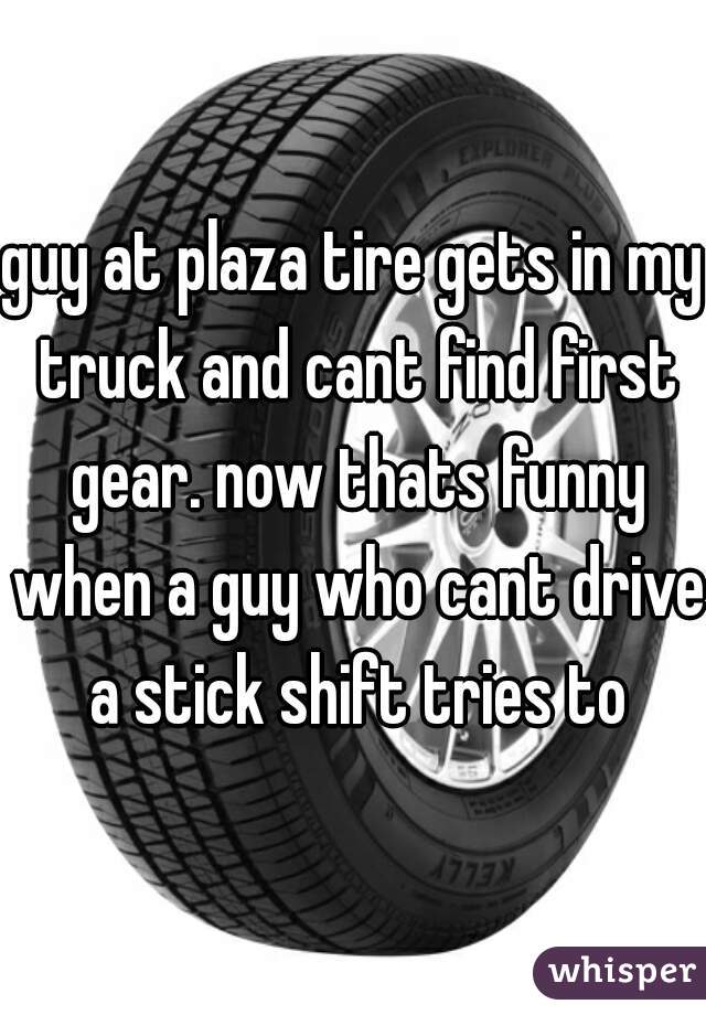 guy at plaza tire gets in my truck and cant find first gear. now thats funny when a guy who cant drive a stick shift tries to