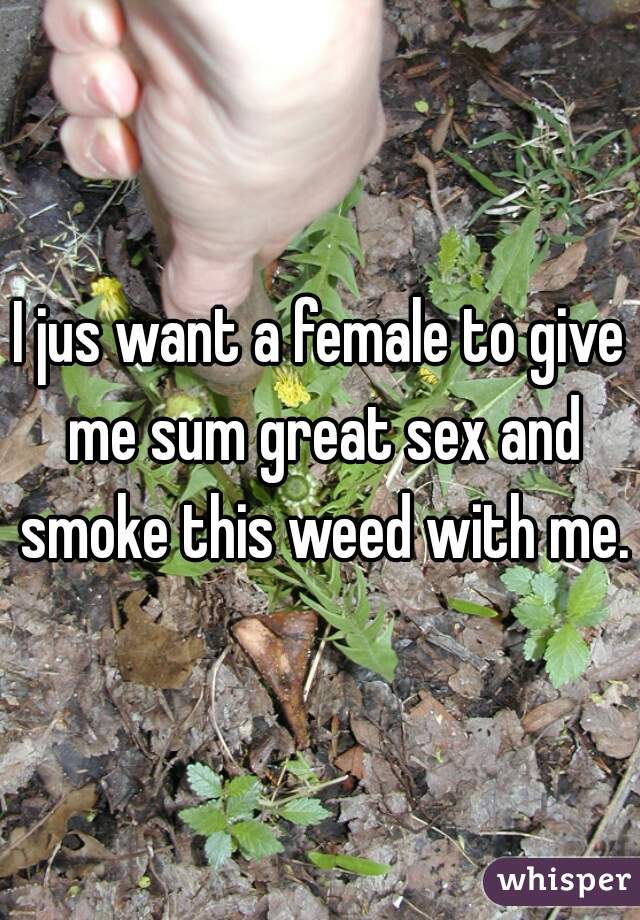 I jus want a female to give me sum great sex and smoke this weed with me.