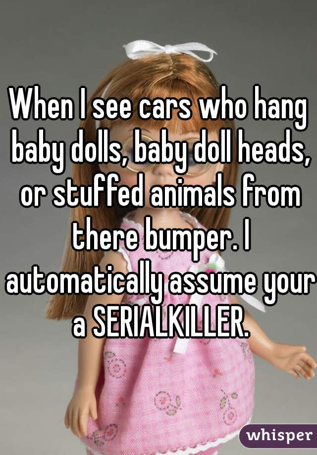 When I see cars who hang baby dolls, baby doll heads, or stuffed animals from there bumper. I automatically assume your a SERIALKILLER.