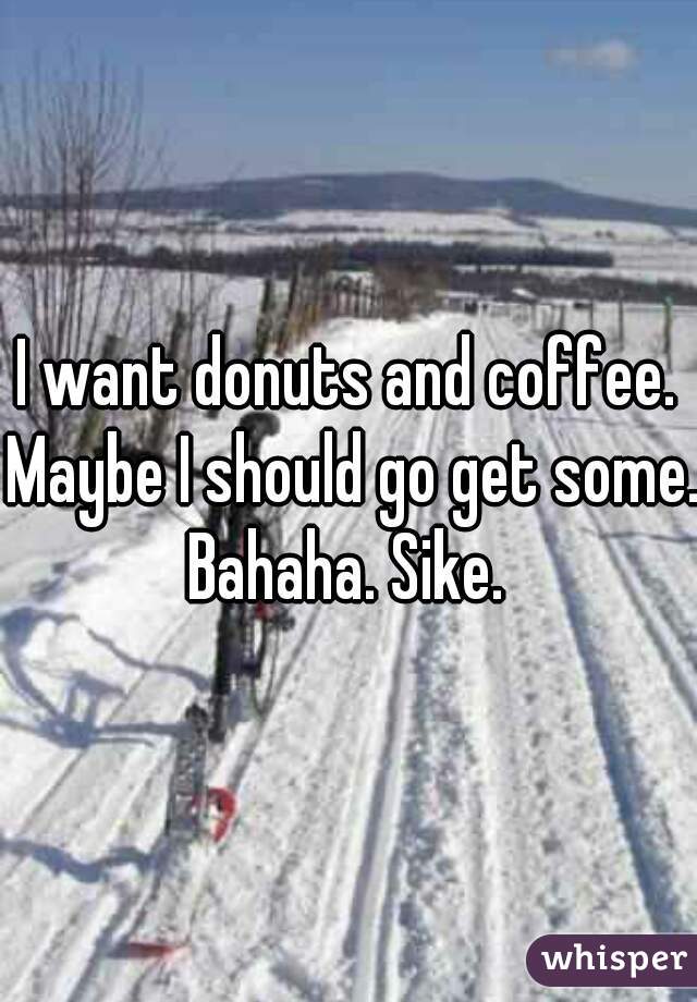 I want donuts and coffee. Maybe I should go get some. Bahaha. Sike. 