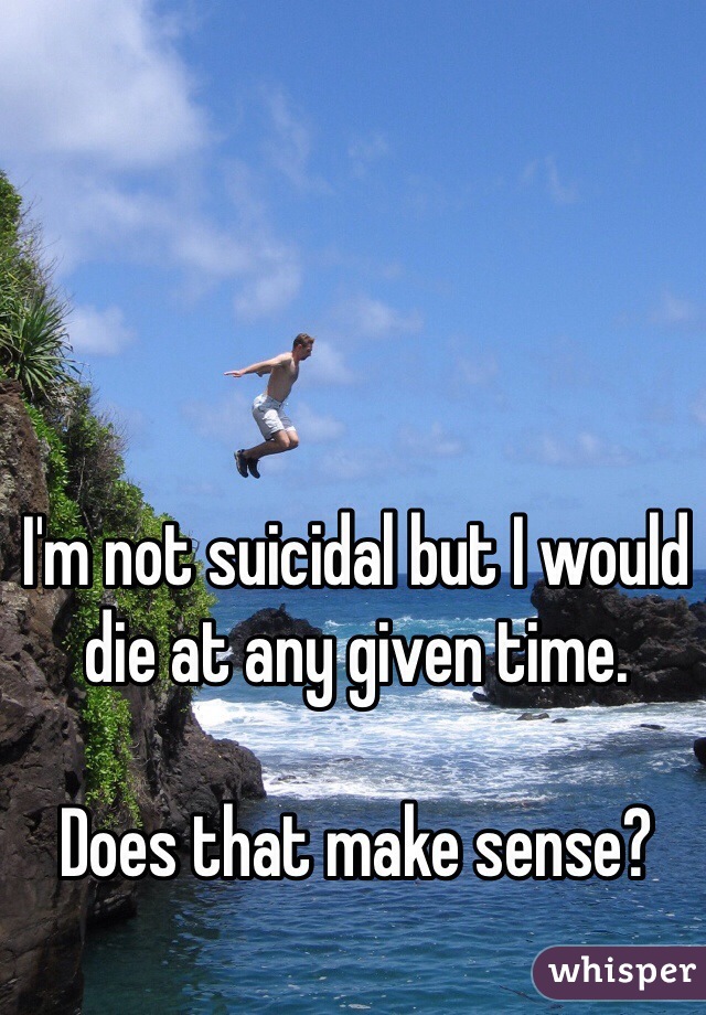 I'm not suicidal but I would die at any given time. 

Does that make sense? 