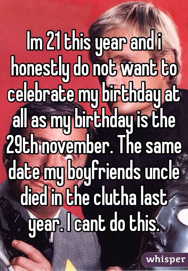 Im 21 this year and i honestly do not want to celebrate my birthday at all as my birthday is the 29th november. The same date my boyfriends uncle died in the clutha last year. I cant do this. 