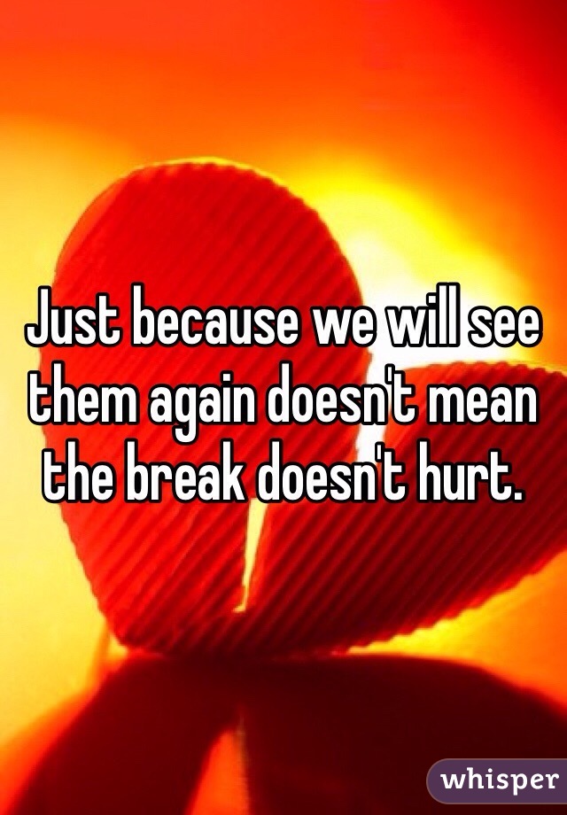 Just because we will see them again doesn't mean the break doesn't hurt. 