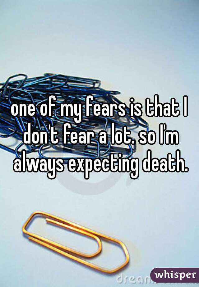 one of my fears is that I don't fear a lot. so I'm always expecting death.
