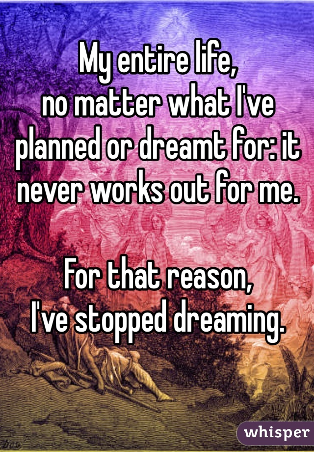 My entire life, 
no matter what I've planned or dreamt for: it never works out for me. 

For that reason, 
I've stopped dreaming.