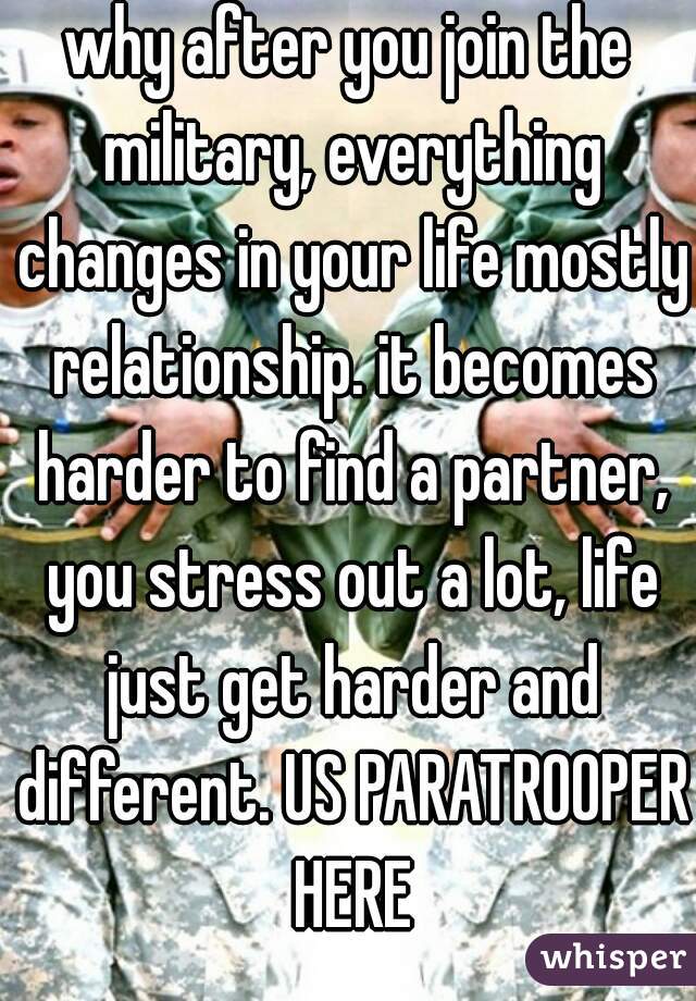 why after you join the military, everything changes in your life mostly relationship. it becomes harder to find a partner, you stress out a lot, life just get harder and different. US PARATROOPER HERE