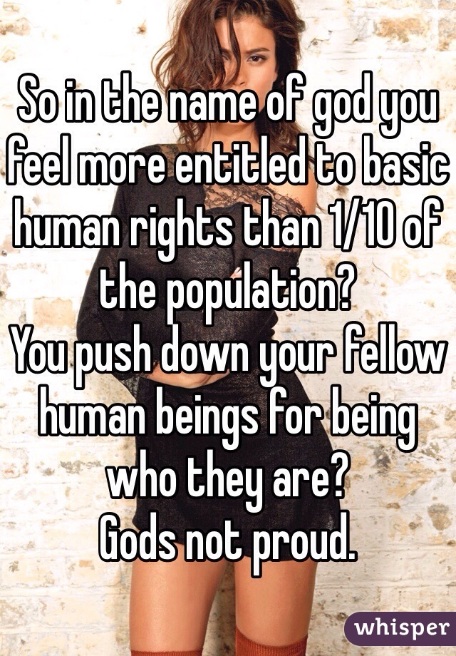 So in the name of god you feel more entitled to basic human rights than 1/10 of the population?
You push down your fellow human beings for being who they are?
Gods not proud.