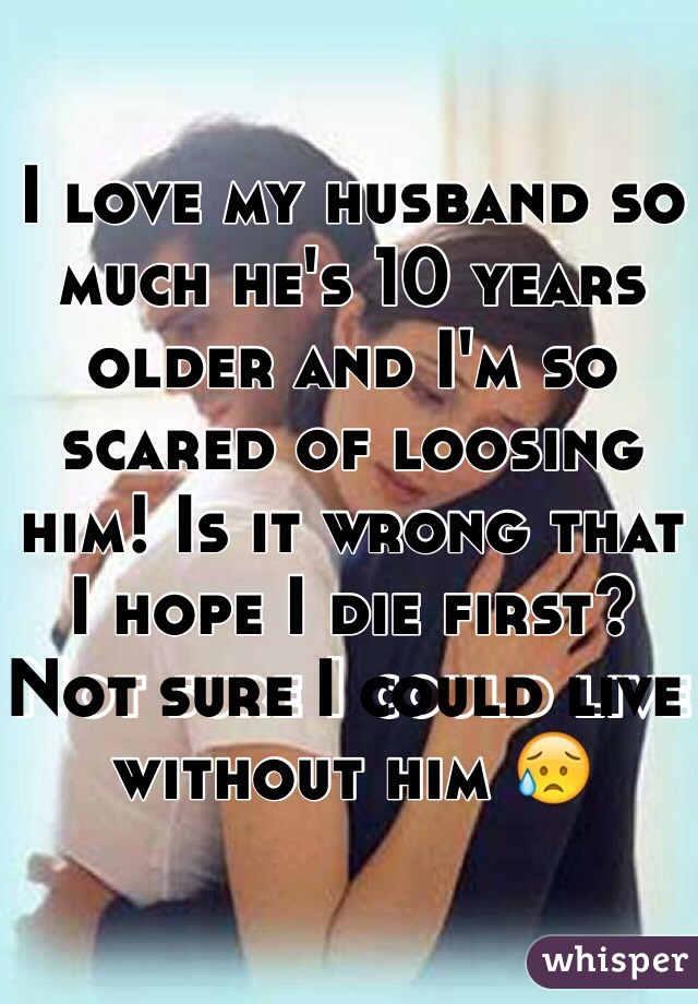 I love my husband so much he's 10 years older and I'm so scared of loosing him! Is it wrong that I hope I die first? Not sure I could live without him 😥